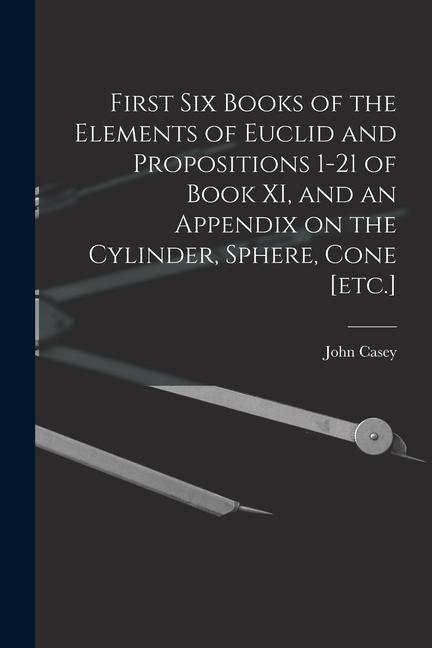 First Six Books of the Elements of Euclid and Propositions 1-21 of Book XI and an Appendix on the Cylinder Sphere Cone [etc.]