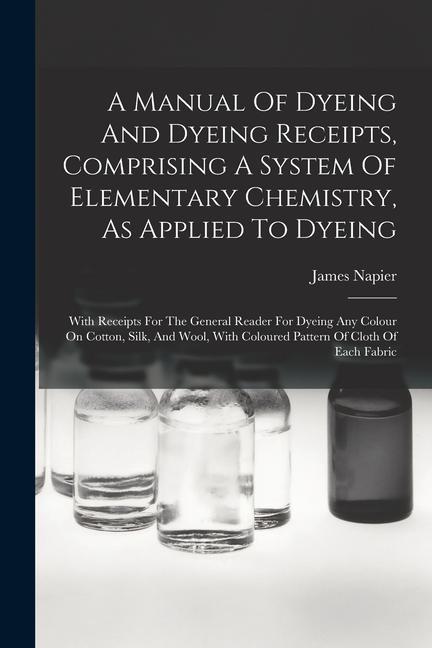 A Manual Of Dyeing And Dyeing Receipts Comprising A System Of Elementary Chemistry As Applied To Dyeing: With Receipts For The General Reader For Dy