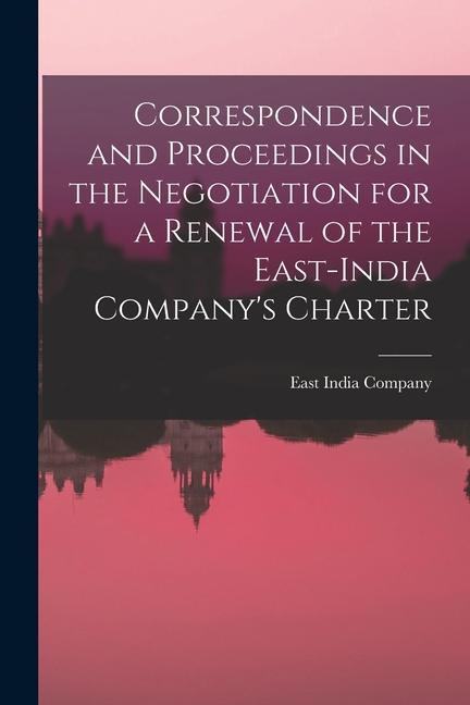 Correspondence and Proceedings in the Negotiation for a Renewal of the East-India Company‘s Charter