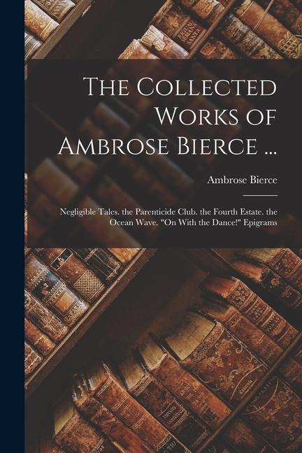 The Collected Works of Ambrose Bierce ...: Negligible Tales. the Parenticide Club. the Fourth Estate. the Ocean Wave. On With the Dance! Epigrams