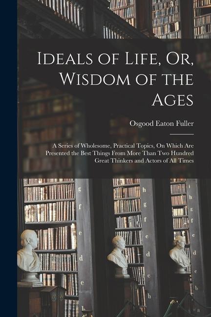 Ideals of Life Or Wisdom of the Ages: A Series of Wholesome Practical Topics On Which Are Presented the Best Things From More Than Two Hundred Gre
