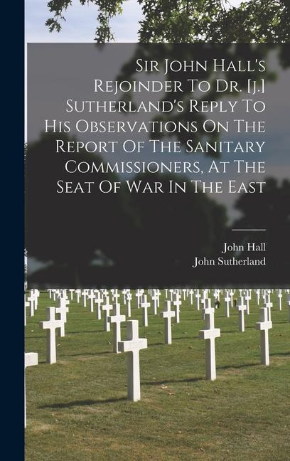 Sir John Hall‘s Rejoinder To Dr. [j.] Sutherland‘s Reply To His Observations On The Report Of The Sanitary Commissioners At The Seat Of War In The Ea