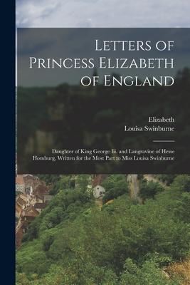 Letters of Princess Elizabeth of England: Daughter of King George Iii. and Langravine of Hesse Homburg Written for the Most Part to Miss Louisa Swinb