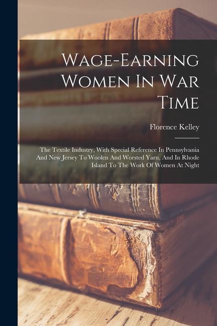 Wage-earning Women In War Time: The Textile Industry With Special Reference In Pennsylvania And New Jersey To Woolen And Worsted Yarn And In Rhode I