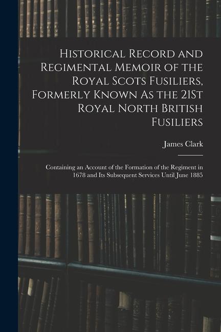 Historical Record and Regimental Memoir of the Royal Scots Fusiliers Formerly Known As the 21St Royal North British Fusiliers: Containing an Account