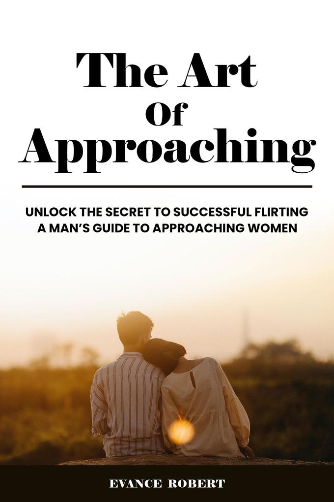The Art Of Approaching: Unlock The Secret To Successful Flirting | A Man‘s Guide To Approaching Women