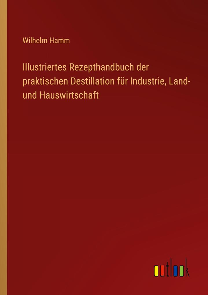 Illustriertes Rezepthandbuch der praktischen Destillation für Industrie Land- und Hauswirtschaft