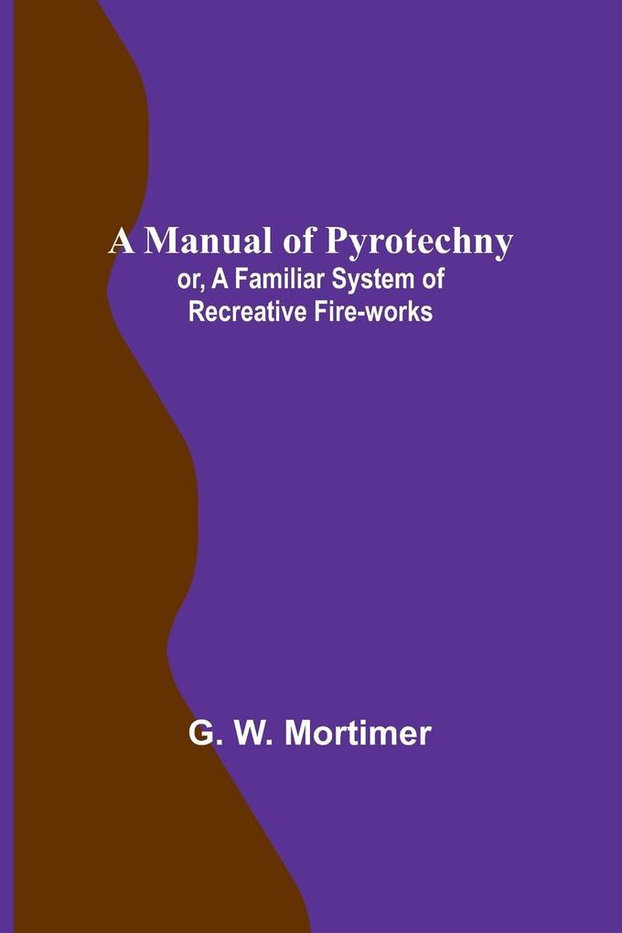 A Manual of Pyrotechny; or A Familiar System of Recreative Fire-works