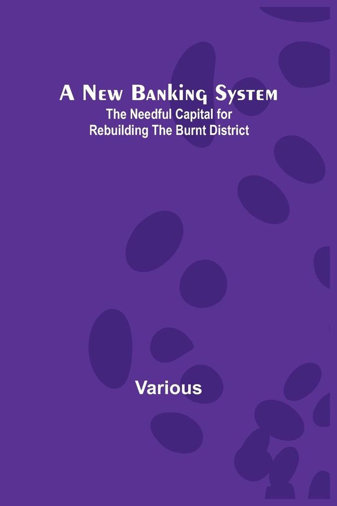 A New Banking System ; The Needful Capital for Rebuilding the Burnt District