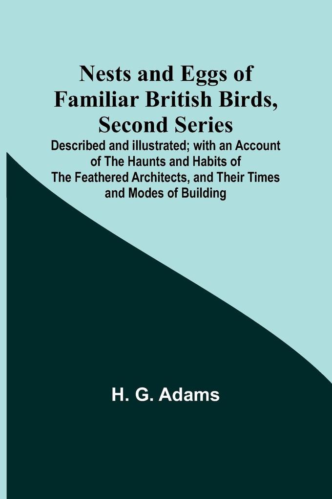 Nests and Eggs of Familiar British Birds Second Series ; Described and Illustrated; with an Account of the Haunts and Habits of the Feathered Architects and their Times and Modes of Building