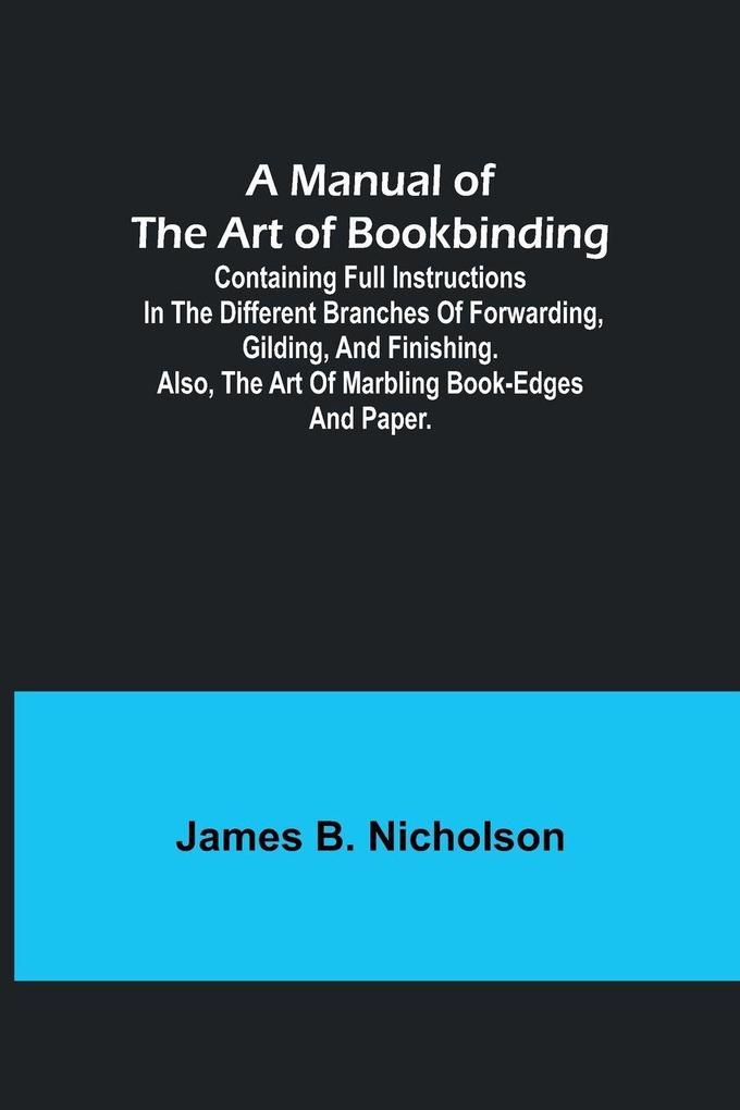 A Manual of the Art of Bookbinding; Containing full instructions in the different branches of forwarding gilding and finishing. Also the art of marbling book-edges and paper.