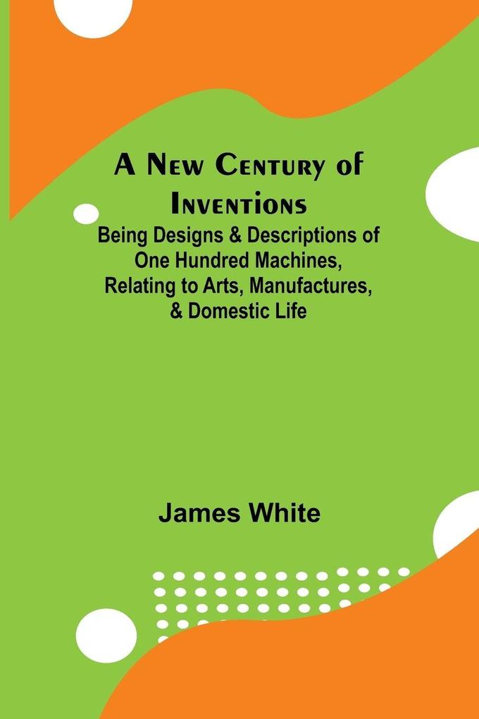 A New Century of Inventions ; Being Designs & Descriptions of One Hundred Machines Relating to Arts Manufactures & Domestic Life