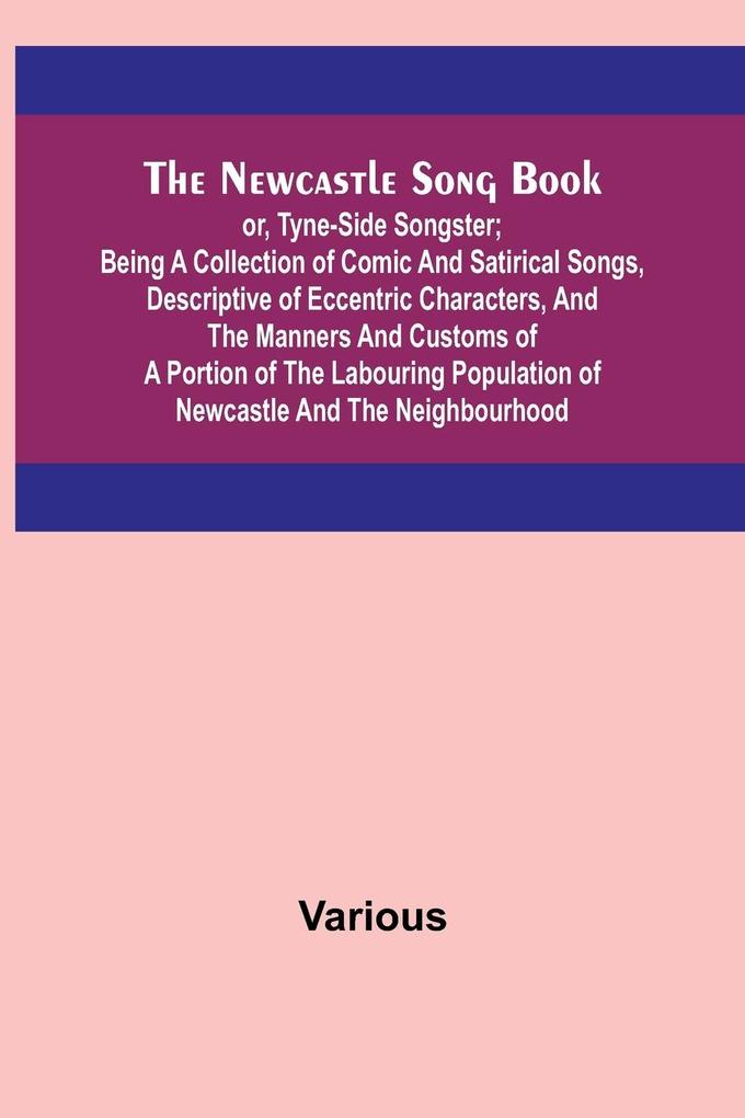The Newcastle Song Book; or Tyne-Side Songster; Being a Collection of Comic and Satirical Songs Descriptive of Eccentric Characters and the Manners and Customs of a Portion of the Labouring Population of Newcastle and the Neighbourhood