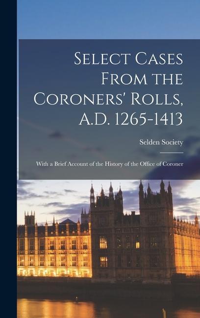 Select Cases From the Coroners‘ Rolls A.D. 1265-1413: With a Brief Account of the History of the Office of Coroner