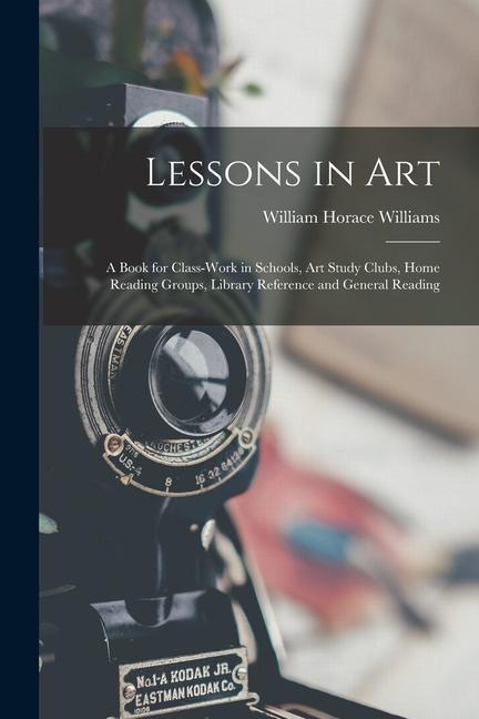 Lessons in Art: A Book for Class-Work in Schools Art Study Clubs Home Reading Groups Library Reference and General Reading