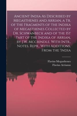 Ancient India As Described by Megasthenes and Arrian a Tr. of the Fragments of the Indika of Megasthenes Collected by Dr. Schwanbeck and of the 1St Part of the Indika of Arrian by J.W. Mccrindle. With Intr. Notes. Repr. With Additions From the ‘india
