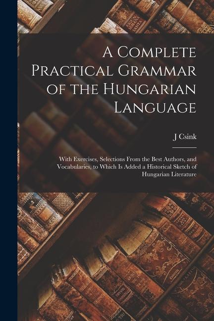 A Complete Practical Grammar of the Hungarian Language; With Exercises Selections From the Best Authors and Vocabularies to Which is Added a Histor