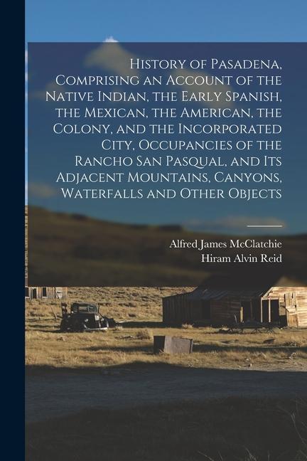 History of Pasadena Comprising an Account of the Native Indian the Early Spanish the Mexican the American the Colony and the Incorporated City