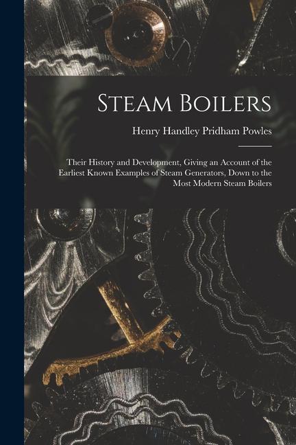 Steam Boilers: Their History and Development Giving an Account of the Earliest Known Examples of Steam Generators Down to the Most