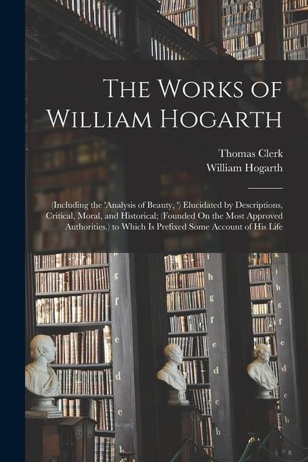 The Works of William Hogarth: (Including the ‘analysis of Beauty ‘) Elucidated by Descriptions Critical Moral and Historical; (Founded On the Mo