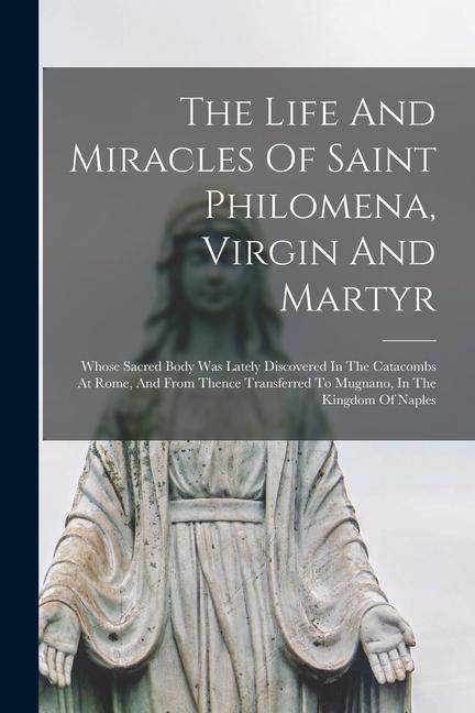The Life And Miracles Of Saint Philomena Virgin And Martyr: Whose Sacred Body Was Lately Discovered In The Catacombs At Rome And From Thence Transfe