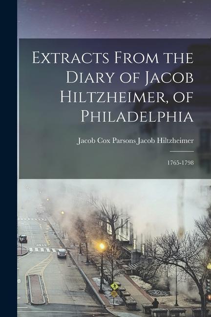 Extracts From the Diary of Jacob Hiltzheimer of Philadelphia: 1765-1798