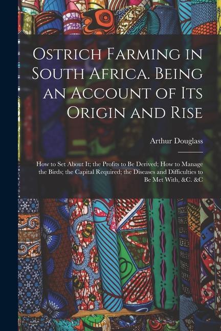 Ostrich Farming in South Africa. Being an Account of its Origin and Rise; how to set About it; the Profits to be Derived; how to Manage the Birds; the