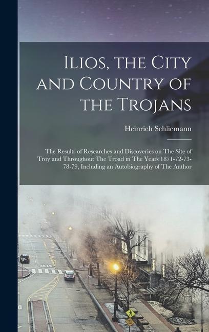 Ilios the City and Country of the Trojans: The Results of Researches and Discoveries on The Site of Troy and Throughout The Troad in The Years 1871-7
