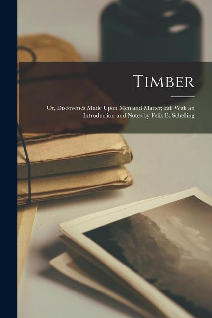 Timber: Or Discoveries Made Upon Men and Matter; Ed. With an Introduction and Notes by Felix E. Schelling