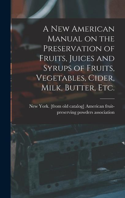 A new American Manual on the Preservation of Fruits Juices and Syrups of Fruits Vegetables Cider Milk Butter etc.