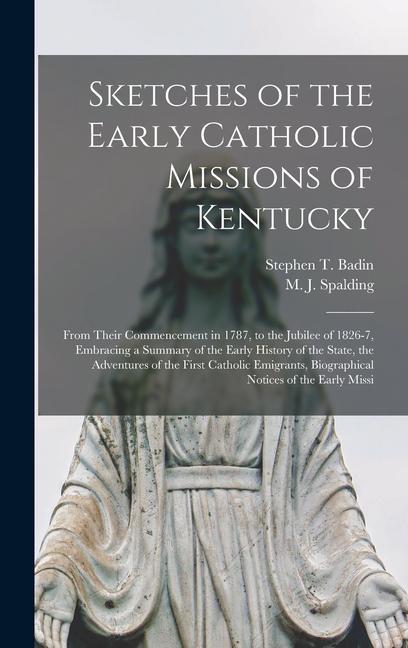 Sketches of the Early Catholic Missions of Kentucky: From Their Commencement in 1787 to the Jubilee of 1826-7 Embracing a Summary of the Early Histo