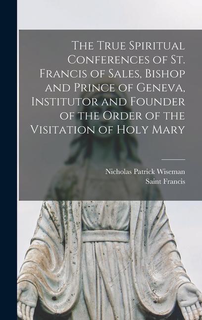 The True Spiritual Conferences of St. Francis of Sales Bishop and Prince of Geneva Institutor and Founder of the Order of the Visitation of Holy Mar