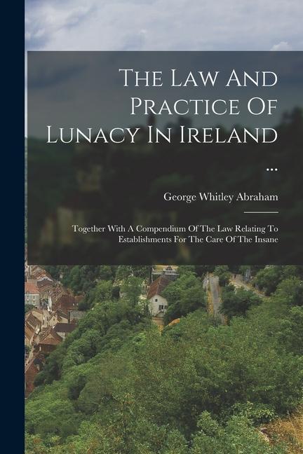 The Law And Practice Of Lunacy In Ireland ...: Together With A Compendium Of The Law Relating To Establishments For The Care Of The Insane