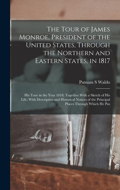 The Tour of James Monroe President of the United States Through the Northern and Eastern States in 1817; his Tour in the Year 1818; Together With a Sketch of his Life; With Descriptive and Historical Notices of the Principal Places Through Which he Pas