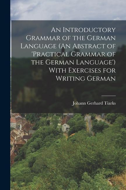 An Introductory Grammar of the German Language (An Abstract of ‘practical Grammar of the German Language‘) With Exercises for Writing German
