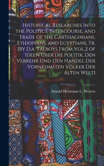 Historical Researches Into the Politics Intercourse and Trade of the Carthaginians Ethiopians and Egyptians Tr. [By D.a. Talboys From Vol.2 of Id
