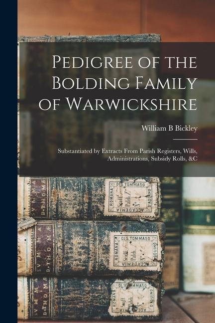 Pedigree of the Bolding Family of Warwickshire: Substantiated by Extracts From Parish Registers Wills Administrations Subsidy Rolls &c