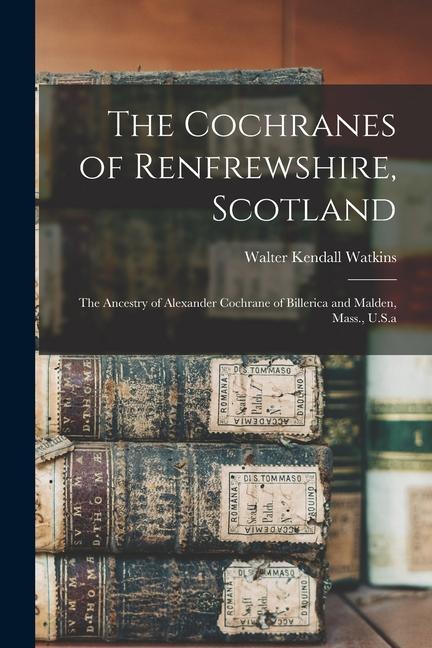 The Cochranes of Renfrewshire Scotland: The Ancestry of Alexander Cochrane of Billerica and Malden Mass. U.S.a