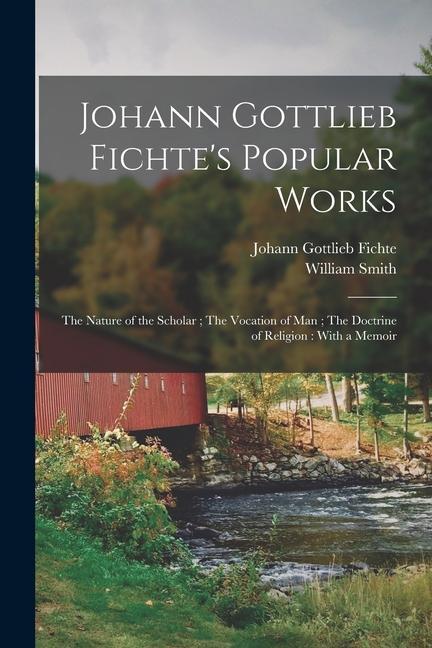 Johann Gottlieb Fichte‘s Popular Works: The Nature of the Scholar; The Vocation of man; The Doctrine of Religion: With a Memoir