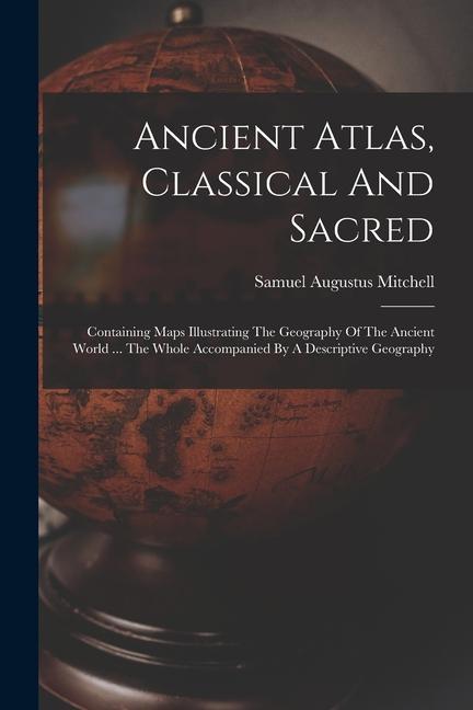 Ancient Atlas Classical And Sacred: Containing Maps Illustrating The Geography Of The Ancient World ... The Whole Accompanied By A Descriptive Geogra