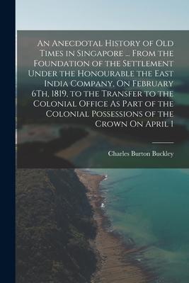 An Anecdotal History of Old Times in Singapore ... From the Foundation of the Settlement Under the Honourable the East India Company On February 6Th