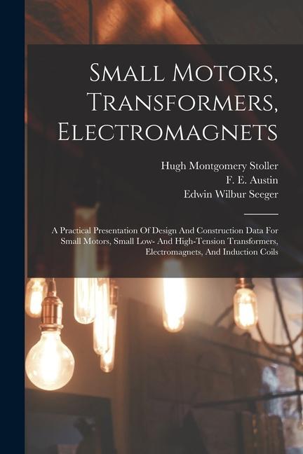 Small Motors Transformers Electromagnets; A Practical Presentation Of  And Construction Data For Small Motors Small Low- And High-tension Tra