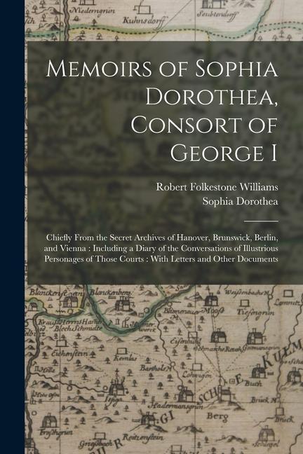 Memoirs of Sophia Dorothea Consort of George I: Chiefly From the Secret Archives of Hanover Brunswick Berlin and Vienna: Including a Diary of the