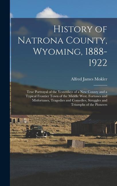 History of Natrona County Wyoming 1888-1922; True Portrayal of the Yesterdays of a new County and a Typical Frontier Town of the Middle West. Fortunes and Misfortunes Tragedies and Comedies Struggles and Triumphs of the Pioneers