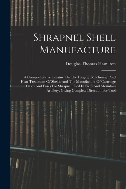 Shrapnel Shell Manufacture: A Comprehensive Treatise On The Forging Machining And Heat-treatment Of Shells And The Manufacture Of Cartridge Cas