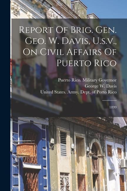 Report Of Brig. Gen. Geo. W. Davis U.s.v. On Civil Affairs Of Puerto Rico: 1899