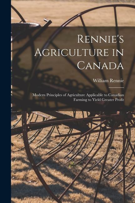 Rennie‘s Agriculture in Canada: Modern Principles of Agriculture Applicable to Canadian Farming to Yield Greater Profit