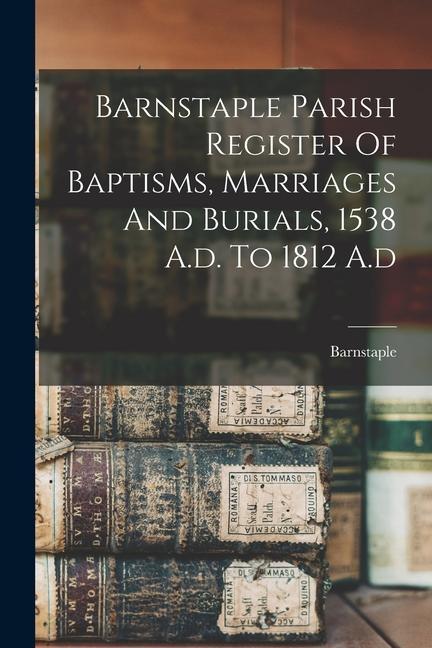 Barnstaple Parish Register Of Baptisms Marriages And Burials 1538 A.d. To 1812 A.d