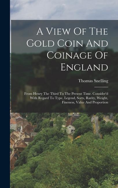 A View Of The Gold Coin And Coinage Of England: From Henry The Third To The Present Time. Consider‘d With Regard To Type Legend Sorts Rarity Weigh