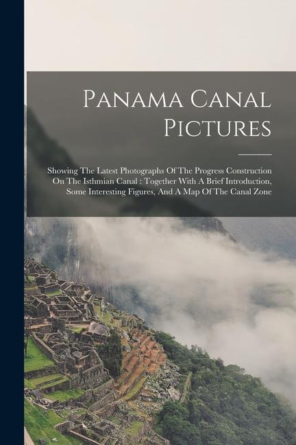 Panama Canal Pictures: Showing The Latest Photographs Of The Progress Construction On The Isthmian Canal: Together With A Brief Introduction